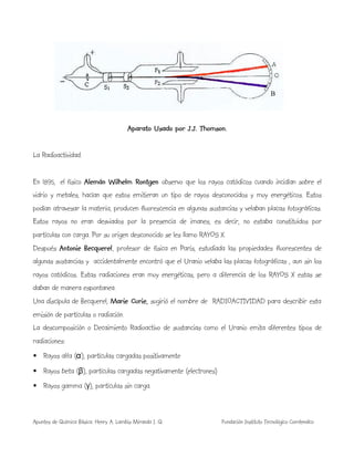 Apuntes de Química Básica. Henry A. Lambis Miranda I. Q. Fundación Instituto Tecnológico Comfenalco
Aparato Usado por J.J. Thomson.
La Radioactividad.
En 1895, el físico Alemán Wilhelm Rontgen observo que los rayos catódicos cuando incidían sobre el
vidrio y metales, hacían que estos emitieran un tipo de rayos desconocidos y muy energéticos. Estos
podían atravesar la materia, producen fluorescencia en algunas sustancias y velaban placas fotográficas.
Estos rayos no eran desviados por la presencia de imanes, es decir, no estaba constituidos por
partículas con carga. Por su origen desconocido se les llamo RAYOS X.
Después Antonie Becquerel, profesor de física en París, estudiada las propiedades fluorescentes de
algunas sustancias y accidentalmente encontró que el Uranio velaba las placas fotográficas , aun sin los
rayos catódicos. Estas radiaciones eran muy energéticas, pero a diferencia de los RAYOS X estas se
daban de manera espontanea.
Una discípula de Becquerel, Marie Curie, sugirió el nombre de RADIOACTIVIDAD para describir esta
emisión de partículas o radiación.
La descomposición o Decaimiento Radioactivo de sustancias como el Uranio emita diferentes tipos de
radiaciones:
• Rayos alfa (α), partículas cargadas positivamente
• Rayos beta (β), partículas cargadas negativamente (electrones)
• Rayos gamma (γ), partículas sin carga.
B
 
