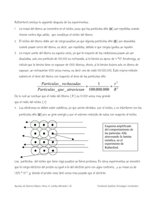 Apuntes de Química Básica. Henry A. Lambis Miranda I. Q. Fundación Instituto Tecnológico Comfenalco
Rutherford concluyo lo siguiente después de los experimentos :
1. La masa del átomo se concentra en el núcleo, pues que las partículas alfa (α) son repelidas cuando
chocan contra algo sólido, que constituye el núcleo del átomo.
2. El núcleo del átomo debe ser de carga positiva ya que algunas partículas alfa (α) son desviadas
cuando pasan cerca del átomo, es decir, son repelidas, debido a que cargas iguales se repelen.
3. La mayor parte del átomo es espacio vacío, ya que la mayoría de las radiaciones pasan sin ser
desviadas, solo una partícula de 100.000 es rechazada, si la lamina es aprox de 4 *103
Amstrongs, se
calcula que la lamina tiene un espesor de 1000 átomos, ahora, si la lamina tuviera solo un átomo de
espesor, se rechazarían 1000 veces menos, es decir una de cada 100.000.000, Esta misma relación
estaría en el área del átomo con respecto al área de las partículas alfa:
2
2
000.000.100
1
__
_
R
r
atraviesanqueParticulas
rechazadasParticulas
==
De lo cual se concluye que el radio del Atomo ( R ) es 10.000 veces mas grande
que el radio del núcleo ( r)
4. Los electrones no deben estar estáticos, ya que serian atraídos por el núcleo, y no interfieren con las
partículas alfa (α) pro su gran energía y por el volumen reducido de estos con respecto al núcleo.
Las partículas del núcleo que tiene caga positiva se llama protones. En otros experimentos se encontró
que la carga eléctrica del protón es igual a la del electrón pero con signo contrario, y su masa es de
1.672 * 10-24
g, Siendo el protón unas 1840 veces mas pesado que el electrón.
Esquema amplificado
del comportamiento de
las partículas Alfa
atravesando la lamina
metálica, en el
experimento de
Rutherford.
 