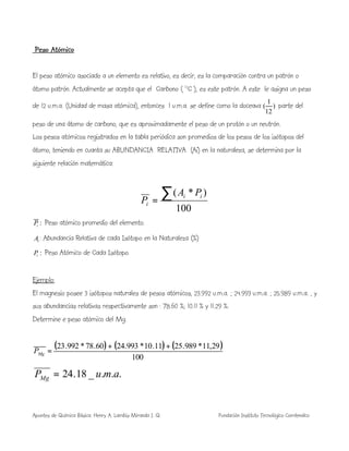 Apuntes de Química Básica. Henry A. Lambis Miranda I. Q. Fundación Instituto Tecnológico Comfenalco
Peso Atómico
El peso atómico asociado a un elemento es relativo, es decir, es la comparación contra un patrón o
átomo patrón. Actualmente se acepta que el Carbono ( 12
C ), es este patrón. A este le asigna un peso
de 12 u.m.a. (Unidad de masa atómica), entonces 1 u.m.a. se define como la doceava )
12
1
( parte del
peso de una átomo de carbono, que es aproximadamente el peso de un protón o un neutrón.
Los pesos atómicos registrados en la tabla periódica son promedios de los pesos de los isótopos del
átomo, teniendo en cuanta su ABUNDANCIA RELATIVA (Ai) en la naturaleza, se determina por la
siguiente relación matemática:
100
)*(∑=
ii
i
PA
P
:iP Peso atómico promedio del elemento.
iA : Abundancia Relativa de cada Isótopo en la Naturaleza (%)
:iP Peso Atómico de Cada Isótopo.
Ejemplo:
El magnesio posee 3 isótopos naturales de pesos atómicos, 23.992 u.m.a. ; 24.993 u.m.a. ; 25.989 u.m.a. , y
sus abundancias relativas respectivamente son : 78.60 %; 10.11 % y 11.29 %.
Determine e peso atómico del Mg.
( ) ( ) ( )
100
29,11*989.2511.10*993.2460.78*992.23 ++
=MgP
..._18.24 amuPMg =
 