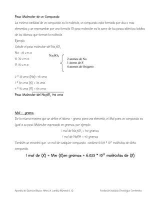 Apuntes de Química Básica. Henry A. Lambis Miranda I. Q. Fundación Instituto Tecnológico Comfenalco
Peso Molecular de un Compuesto
La mínima cantidad de un compuesto es la molécula, un compuesto esta formado por dos o mas
elementos y se representan por una formula. El peso molecular es la sume de los pesos atómicos totales
de los átomos que forman la molécula.
Ejemplo:
Calcule el peso molecular del Na2SO4
Na : 23 u.m.a.
S: 32 u.m.a.
O: 16 u.m.a.
2 * 23 uma (Na)= 46 uma
1 * 32 uma (S) = 32 uma
4 * 16 uma (O) = 64 uma
Peso Molecular del Na2SO4 142 uma
Mol - gramo.
De la misma manera que se define el átomo - gramo para una elemento, el Mol para un compuesto es
igual a su peso Molecular expresado en gramos, por ejemplo:
1 mol de Na2SO4 = 142 gramos
1 mol de NaOH = 40 gramos
También se encontró que un mol de cualquier compuesto contiene 6.023 * 1023
moléculas de dicho
compuesto.
1 mol de (X) = Mw (X)en gramos = 6.023 * 1023
moléculas de (X)
Na2SO4
2 atomos de Na
1 átomo de S
4 atomos de Oxigeno
 