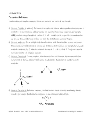 Apuntes de Química Básica. Henry A. Lambis Miranda I. Q. Fundación Instituto Tecnológico Comfenalco
UNIDAD TRES
Formulas Químicas.
Una formula química es la representación de una sustancia por medio de una formula.
a) Formula Empírica (o Mínima) : Es la mas incompleta, solo informa sobre que elementos componen la
molécula y en que relaciones están presentes con respecto al de menos proporción, por ejemplo,
CH2O, nos informa que la molécula contiene C, H y O ; también que la proporción de sus elementos
es 1:2:1 , es decir, un átomo de carbono por cada dos de Hidrogeno y uno de Oxigeno.
b) Formula Molecular : Es un múltiplo de la formula mínima, se le llama también formula condensada.
Proporciona información acerca de numero real de átomos de la molécula, por ejemplo, C6H12O6, esta
molécula contiene C,H y O, además contiene 6 átomos de C, 12 de H y 6 de O. En algunos casos la
formula molecular y la empírica coinciden.
c) Formula Estructural: Es mas completa, además de dar información sobre elementos constitutivos,
numero real de átomos, da información sobre la estructura y distribución de los átomos en la
molécula.
O
H H
C
d) Formula Electrónica : Es la mas completa, contiene información de todas las anteriores y demás
muestra como están distribuidos los electrones en los enlaces de toda molécula.
H : N : H
H
NH3 , Amoniaco
H
H
H
H
H2O, Agua.
CH4 , Metano
. .
. .
 
