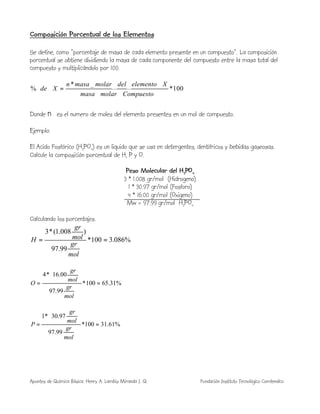 Apuntes de Química Básica. Henry A. Lambis Miranda I. Q. Fundación Instituto Tecnológico Comfenalco
Composición Porcentual de los Elementos
Se define, como “porcentaje de masa de cada elemento presente en un compuesto”. La composición
porcentual se obtiene dividiendo la masa de cada componente del compuesto entre la masa total del
compuesto y multiplicándolo por 100.
100*
__
____*
_%
Compuestomolarmasa
Xelementodelmolarmasan
Xde =⋅
Donde n es el numero de moles del elemento presentes en un mol de compuesto.
Ejemplo:
El Acido Fosfórico (H3PO4) es un liquido que se usa en detergentes, dentífricos y bebidas gaseosas.
Calcule la composición porcentual de H, P y O.
Peso Molecular del H3PO4
3 * 1.008 gr/mol (Hidrogeno)
1 * 30.97 gr/mol (Fosforo)
4 * 16.00 gr/mol (Oxigeno)
Mw = 97.99 gr/mol H3PO4
Calculando los porcentajes.
%086.3100*
99.97
)008.1(*3
==
mol
gr
mol
gr
H
%31.65100*
99.97
00.16*4
=






=
mol
gr
mol
gr
O
%61.31100*
99.97
97.30*1
=






=
mol
gr
mol
gr
P
 