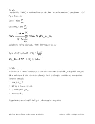 Apuntes de Química Básica. Henry A. Lambis Miranda I. Q. Fundación Instituto Tecnológico Comfenalco
Ejemplo.
La Calcopirita (CuFeS2) es un mineral Principal del Cobre. Calcule el numero de Kg de Cobre en 3.7 * 103
Kg de Calcopirita.
Mw Cu = 65.55
mol
gr
Mw CuFeS2 = 183.5
mol
gr
Cude
mol
gr
mol
gr
Cu __%63.34100*
54.183
55.68*1
% ==
Es decir que el 34.63 % de los 3.7 * 103
Kg de Calcopirita, son Cu.
Kg Cu = 34.63 % de los 3.7 * 103
Kg * 





100
63.34
3
10*28.1_ =CuKg Kg de Cobre.
Ejemplo.
A continuación se listan sustancias que se usan como fertilizantes que contribuyen a aportan Nitrógeno
(N) al suelo. ¿Cual de ellas representaría la mejor fuente de nitrógeno, basándose en la composición
porcentual de masa?
1. Urea, (NH2)2CO
2. Nitrato de Amonio, NH4NO3
3. Guanadina, HNC(NH2)2
4. Amoniaco, NH3
Hay entonces que calcular el % de N para cada uno de los compuestos.
 