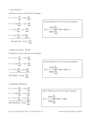 Apuntes de Química Básica. Henry A. Lambis Miranda I. Q. Fundación Instituto Tecnológico Comfenalco
1. Urea, (NH2)2CO
Calculamos el peso molecular del Compuesto.
N : 2 * 14.01
mol
gr
= 28.02
mol
gr
H : 4 * 1.008
mol
gr
= 4.032
mol
gr
C : 1 * 12.01
mol
gr
= 12.01
mol
gr
O : 1 * 16.01
mol
gr
= 16.01
mol
gr
Mw (NH2)2CO = 60.072
mol
gr
2. Nitrato de Amonio, NH4NO3
Calculamos la masa molecular del compuesto.
N : 2 * 14.01
mol
gr
= 28.02
mol
gr
H : 4 * 1.008
mol
gr
= 4.032
mol
gr
O : 3 * 16.01
mol
gr
= 48.03
mol
gr
Mw NH4NO3 = 80.082
mol
gr
3. Guanadina, HNC(NH2)2
N : 3 * 14.01
mol
gr
= 42.03
mol
gr
H : 5 * 1.008
mol
gr
= 5.03
mol
gr
C : 1 * 12.01
mol
gr
= 12.01
mol
gr
Mw HNC(NH2)2 = 59.08
mol
gr
Ahora Calculamos el % d N en este compuesto:
%_46.46100*
072.60
02.28
% ==
mol
gr
mol
gr
N
Ahora Calculamos el % d N en este compuesto:
%_98.34100*
082.80
02.28
% ==
mol
gr
mol
gr
N
Ahora Calculamos el % d N en este compuesto:
%08.71100*
08.59
03.42
% ==
mol
gr
mol
gr
N
 