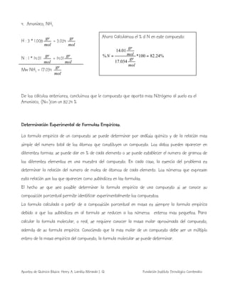 Apuntes de Química Básica. Henry A. Lambis Miranda I. Q. Fundación Instituto Tecnológico Comfenalco
4. Amoniaco, NH3
H : 3 * 1.008
mol
gr
= 3.024
mol
gr
N : 1 * 14.01
mol
gr
= 14.01
mol
gr
Mw NH3 = 17.034
mol
gr
De los cálculos anteriores, concluimos que le compuesto que aporta mas Nitrógeno al suelo es el
Amoniaco, (NH3 )con un 82.24 %
Determinación Experimental de Formulas Empíricas.
La formula empírica de un compuesto se puede determinar por análisis químico y de la relación mas
simple del numero total de los átomos que constituyen un compuesto. Los datos pueden aparecer en
diferentes formas: se puede dar en % de cada elemento o se puede establecer el numero de gramos de
los diferentes elementos en una muestra del compuesto. En cada caso, la esencia del problema es
determinar la relación del numero de moles de átomos de cada elemento. Los números que expresan
esta relación son los que aparecen como subíndices en las formulas.
El hecho se que sea posible determinar la formula empírica de una compuesto si se conoce su
composición porcentual permite identificar experimentalmente los compuestos.
La formula calculada a partir de a composición porcentual en masa es siempre la formula empírica
debido a que los subíndices en al formula se reducen a los números enteros mas pequeños. Para
calcular la formula molecular, o real, se requiere conocer la masa molar aproximada del compuesto,
además de su formula empírica. Conociendo que la mas molar de un compuesto debe ser un múltiplo
entero de la masa empírica del compuesto, la formula molecular se puede determinar.
Ahora Calculamos el % d N en este compuesto:
%24.82100*
034.17
01.14
% ==
mol
gr
mol
gr
N
 