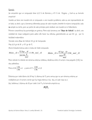 Apuntes de Química Básica. Henry A. Lambis Miranda I. Q. Fundación Instituto Tecnológico Comfenalco
Ejemplo.
Se encuentra que un compuesto tiene 52.9 % de Aluminio y 47.1 % de Oxigeno. ¿ Cual es su formula
empírica?
Cuando se tiene una muestra de un compuesto o una muestra problema, esta es una representación de
un todo, es decir, que si tomamos diferentes pesos de esta muestra, tendrán la misma composición, esto
no simple es cierto, pero se parte de este principio para analizar una muestra en el laboratorio.
Primero convertimos los porcentajes en gramos. Para esto tomamos una “Base de Calculo” es decir, una
cantidad de masa cualquiera para sobre ella hacer los cálculos, generalmente se usa 100 gr, por la
facilidad matemática.
Tomado como Base de Calculo 100 gr de Compuesto.
Hay 52.9 gr de Al y 47.1 gr de O,
Ahora transformamos esto a moles de Cada compuesto:
Almol
mol
g
Algr
AlMoles __96.1
98.265
_9.52
_ ==
Para calcular la relación de números enteros relativos, dividimos entre el numero mas pequeño (1.96), los
dos subíndices.
Para el Al= 1
96.1
96.1
= y para el O = 5.1
96.1
94.2
=
Entonces por cada átomo de Al hay 1.5 átomos de O, pero vemos que no son números enteros se
multiplican por el numero común que los haga enteros a los dos, en este caso es 2.
Asi, tediamos 2 átomos de Al por cada 3 de O y la formula empírica es:
Al2O3
Omol
mol
gr
Ogr
OMoles __94.2
0.16
_1.47
_ =
 
