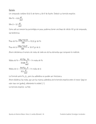 Apuntes de Química Básica. Henry A. Lambis Miranda I. Q. Fundación Instituto Tecnológico Comfenalco
Ejemplo.
Un compuesto contiene 63.53 % de hierro y 36.47 de Azufre. Deducir su formula empírica.
Mw Fe = 55.8
mol
gr
Mw S = 32.1
mol
gr
Como solo se conocen los porcentajes en peso, podemos tomar una base de calculo 100 gr de compuesto,
así tendremos:
Peso de Fe= =
100
53.63*100g
63.53 gr de Fe
Peso de S= =
100
47.36*100g
36.47 gr de S.
Ahora calculamos el numero de moles de cada uno de los elementos que componen la molécula.
Moles de Fe =
mol
g
Feg
08.55
_53.63
= 1.14 moles de Fe
Moles de S =
mol
g
Sg
1.32
_47.36
= 1.14 moles de S
La Formula seria Fe1.14S1.14 pero los subíndices no pueden ser fraccione.s
Ahora dividimos las moles, que son los mismos subíndices de la formula empírica entre el menor (aquí en
este caso con iguales), obteniendo la unidad ( 1 )
La formula empírica es FeS
 