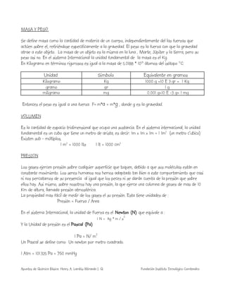 Apuntes de Química Básica. Henry A. Lambis Miranda I. Q. Fundación Instituto Tecnológico Comfenalco
MASA Y PESO.
Se define masa como la cantidad de materia de un cuerpo, independientemente del las fuerzas que
actúen sobre el, refiriéndose específicamente a la gravedad. El peso es la fuerza con que la gravedad
atrae a este objeto. La masa de un objeto es la misma en la luna , Marte, Júpiter y la tierra, pero su
peso asi no. En el sistema Internacional la unidad fundamental de la masa es el Kg.
En Kilogramo en términos rigurosos es igual a la masa de 5.0188 * 1025
átomos del isótopo 12
C.
Unidad Simbolo Equivalente en gramos
Kilogramo Kg 1000 g =10 E 3 gr = 1 Kg
gramo gr 1 g
miligramo mg 0.001 g=10 E -3 g= 1 mg
Entonces el peso es igual a una fuerza F= m*a = m*g , donde g es la gravedad.
VOLUMEN
Es la cantidad de espacio tridimensional que ocupa una sustancia. En el sistema internacional, la unidad
fundamental es un cubo que tiene un metro de arista, es decir: 1m x 1m x 1m = 1 1m3
(un metro c'ubico)
Existen sub - múltiplos,
1 m3
= 1000 lts 1 lt = 1000 cm3
PRESION
Los gases ejercen presión sobre cualquier superficie que toquen, debido a que sus moléculas están en
constante movimiento. Los seres humanos nos hemos adaptado tan bien a este comportamiento que casi
ni nos percatamos de su presencia al igual que los peces ni se darán cuenta de la presión que sobre
ellos hay. Asi mismo, sobre nosotros hay una presión, la que ejerce una columna de gases de mas de 10
Km de altura, llamada presión atmosférica.
La propiedad mas fácil de medir de los gases el su presión. Esta tiene unidades de :
Presión = Fuerza / Area
En el sistema Internacional, la unidad de Fuerza es el Newton (N) que equivale a :
1 N = kg * m / s
2
Y la Unidad de presión es el Pascal (Pa)
1 Pa = N/ m2
Un Pascal se define como Un newton por metro cuadrado.
1 Atm = 101.325 Pa = 760 mmHg
 
