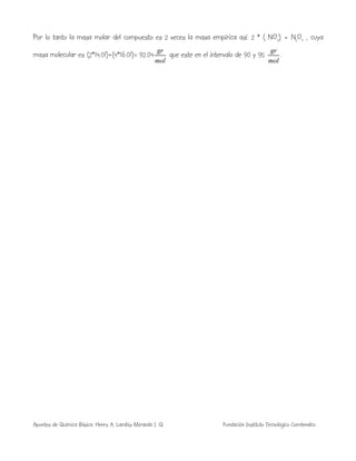 Apuntes de Química Básica. Henry A. Lambis Miranda I. Q. Fundación Instituto Tecnológico Comfenalco
Por lo tanto la masa molar del compuesto es 2 veces la masa empírica así: 2 * ( NO2) = N2O4 , cuya
masa molecular es (2*14.01)+(4*16.01)= 92.04
mol
gr
que este en el intervalo de 90 y 95
mol
gr
.
 