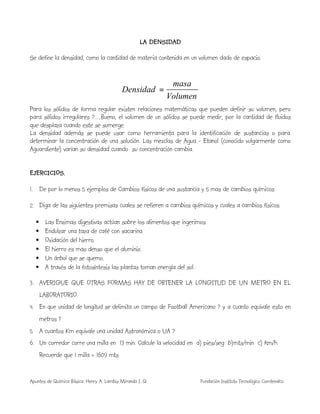 Apuntes de Química Básica. Henry A. Lambis Miranda I. Q. Fundación Instituto Tecnológico Comfenalco
LA DENSIDAD
Se define la densidad, como la cantidad de materia contenida en un volumen dado de espacio.
Volumen
masa
Densidad =
Para los sólidos de forma regular existen relaciones matemáticas que pueden definir su volumen, pero
para sólidos irregulares ?.....Bueno, el volumen de un sólidos se puede medir, por la cantidad de fluidos
que desplaza cuando este se sumerge.
La densidad además se puede usar como herramienta para la identificación de sustancias o para
determinar la concentración de una solución. Las mezclas de Agua - Etanol (conocido vulgarmente como
Aguardiente) varían su densidad cuando su concentración cambia.
EJERCICIOS.
1. De por lo menos 5 ejemplos de Cambios físicos de una sustancia y 5 mas de cambios químicos.
2. Diga de las siguientes premisas cuales se refieren a cambios químicos y cuales a cambios físicos.
• Las Enzimas digestivas actúan sobre los alimentos que ingerimos.
• Endulzar una taza de café con sacarina.
• Oxidación del hierro.
• El hierro es mas denso que el aluminio.
• Un árbol que se quemo.
• A través de la fotosíntesis las plantas toman energía del sol.
3. AVERIGUE QUE OTRAS FORMAS HAY DE OBTENER LA LONGITUD DE UN METRO EN EL
LABORATORIO.
4. En que unidad de longitud se delimita un campo de Football Americano ? y a cuanto equivale esto en
metros ?
5. A cuantos Km equivale una unidad Astronómica o UA ?
6. Un corredor corre una milla en 13 min. Calcule la velocidad en a) pies/seg b)mts/min c) km/h
Recuerde que 1 milla = 1609 mts
 