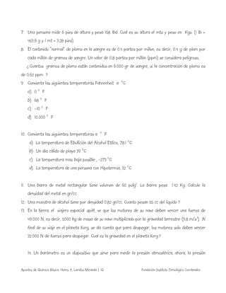 Apuntes de Química Básica. Henry A. Lambis Miranda I. Q. Fundación Instituto Tecnológico Comfenalco
7. Una persona mide 6 pies de altura y pesa 168 lbd. Cual es su altura el mts y peso en Kgs. (1 lb =
453.6 g y 1 mt = 3.28 pies)
8. El contenido “normal” de plomo en la sangre es de 0.4 partes por millon, es decir, 0.4 g de plom por
cada millón de gramos de sangre. Un valor de 0.8 partes por millón (ppm) se considera peligroso,
¿ Cuantos gramos de plomo están contenidos en 6.000 gr de sangre, si la concentración de plomo es
de 0.62 ppm ?
9. Convierta las siguientes temperaturas Fahrenheit a O
C
a) 0 O
F
b) 68 O
F
c) –10 O
F
d) 10.000 O
F
10. Convierta las siguientes temperaturas a O
F
a) La temperatura de Ebullición del Alcohol Etílico, 78.1 O
C
b) Un día cálido de playa 39 O
C
c) La temperatura mas baja posible , -273 O
C
d) La temperatura de una persona con Hipotermia, 32 O
C
11. Una barra de metal rectangular tiene volumen de 60 pulg3
. La barra pesa 1.42 Kg. Calcule la
densidad del metal en gr/cc.
12. Una muestra de alcohol tiene por densidad 0.82 gr/cc. Cuanto pesan 55 cc del liquido ?
13. En la tierra, el viajero espacial spiff, ve que los motores de su nave deben vencer una fuerza de
49.000 N, es decir, 5000 kg de masa de su nave multiplicado por la gravedad terrestre (9.8 m/s2
). Al
final de su viaje en el planeta Xorg, se da cuenta que para despegar, los motores solo deben vencer
32.000 N de fuerza para despegar. Cual es la gravedad en el planeta Xorg ?
14. Un barómetro es un dispositivo que sirve para medir la presión atmosférica, ahora, la presión
 