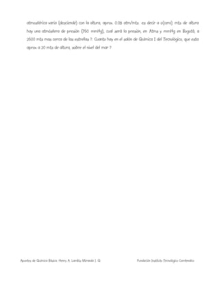 Apuntes de Química Básica. Henry A. Lambis Miranda I. Q. Fundación Instituto Tecnológico Comfenalco
atmosférica varia (desciende) con la altura, aprox. 0.08 atm/mts es decir a o(cero) mts de altura
hay una atmósfera de presión (760 mmHg), cual será la presión, en Atms y mmHg en Bogotá, a
2600 mts mas cerca de las estrellas ?. Cuanto hay en el salón de Química I del Tecnológico, que esta
aprox a 20 mts de altura, sobre el nivel del mar ?
 