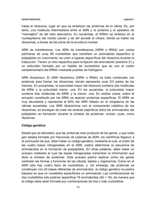 ACIDOS NUCLEICOS                                                             Capitulo II


hasta el ribosoma, lugar en que se sintetizan las proteínas de la célula. Es, por
tanto, una molécula intermediaria entre el ADN y la proteína y el apelativo de
"mensajero" es del todo descriptivo. En eucariotas, el ARNm se sintetiza en el
nucleoplasma del núcleo celular y de allí accede al citosol, donde se hallan los
ribosomas, a través de los poros de la envoltura nuclear.

ARN de transferencia. Los ARN de transferencia (ARNt o tRNA) son cortos
polímeros de unos 80 nucleótidos que transfiere un aminoácido específico al
polipéptido en crecimiento; se unen a lugares específicos del ribosoma durante la
traducción. Tienen un sitio específico para la fijación del aminoácido (extremo 3') y
un anticodón formado por un triplete de nucleótidos que se une al codón
complementario del ARNm mediante puentes de hidrógeno.

ARN ribosómico. El ARN ribosómico (ARNr o RNAr) se halla combinado con
proteínas para formar los ribosomas, donde representa unas 2/3 partes de los
mismos. En procariotas, la subunidad mayor del ribosoma contiene dos moléculas
de ARNr y la subunidad menor, una. En los eucariotas, la subunidad mayor
contiene tres moléculas de ARNr y la menor, una. En ambos casos, sobre el
armazón constituido por los ARNr se asocian proteínas específicas. El ARNr es
muy abundante y representa el 80% del ARN hallado en el citoplasma de las
células eucariotas. Los ARN ribosómicos son el componente catalítico de los
ribosomas; se encargan de crear los enlaces peptídicos entre los aminoácidos del
polipéptido en formación durante la síntesis de proteínas; actúan, pues, como
ribozimas.

Código genético

Desde que se demostró, que las proteínas eran producto de los genes, y que cada
gen estaba formado por fracciones de cadenas de ADN, los científicos llegaron a
la conclusión de que, debe haber un código genético, mediante el cual, el orden de
las cuatro bases nitrogenadas en el ADN, podría determinar la secuencia de
aminoácidos en la formación de polipéptidos. En otras palabras, debe haber un
proceso mediante el cual las bases nitrogenadas transmitan la información que
dicta la síntesis de proteínas. Este proceso podría explicar cómo los genes
controlan las formas y funciones de las células, tejidos y organismos. Como en el
ADN sólo hay cuatro tipos de nucleótidos, y, sin embargo, las proteínas se
constituyen con 20 clases diferentes de aminoácidos, el código genético no podría
basarse en que un nucleótido especificara un aminoácido. Las combinaciones de
dos nucleótidos sólo podrían especificar 16 aminoácidos (42 = 16), de manera que
el código debe estar formado por combinaciones de tres o más nucleótidos
                                         13
 