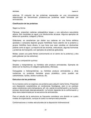 PROTEINAS                                                                  Capítulo III


externos. El conjunto de las proteínas expresadas en una circunstancia
determinada es denominado proteoma.Las proteínas están formadas por
aminoácidos.

Clasificación de las proteínas

Según su forma

Fibrosas: presentan cadenas polipeptídica largas y una estructura secundaria
atípica. Son insolubles en agua y en disoluciones acuosas. Algunos ejemplos de
éstas son queratina, colágeno y fibrina.

Globulares: se caracterizan por doblar sus cadenas en una forma esférica
apretada o compacta dejando grupos hidrófobos hacia adentro de la proteína y
grupos hidrófilos hacia afuera, lo que hace que sean solubles en disolventes
polares como el agua. La mayoría de las enzimas, anticuerpos, algunas hormonas
y proteínas de transporte, son ejemplos de proteínas globulares.

Mixtas: posee una parte fibrilar (comúnmente en el centro de la proteína) y otra
parte globular (en los extremos).

Según su composición química

Simples u holoproteinas: su hidrólisis sólo produce aminoácidos. Ejemplos de
estas son la insulina y el colágeno (globulares y fibrosas).

Conjugadas o heteroproteínas: su hidrólisis produce aminoácidos y otras
sustancias no proteicas llamadas grupo prostético, como pueden ser
carbohidratos, lípidos, ácidos nucleicos, etc.

Estructura de las proteínas

Es la manera como se organiza una proteína para adquirir cierta forma. Presentan
una disposición característica en condiciones fisiológicas, pero si se cambian
estas condiciones como temperatura, pH, etc. pierde la conformación y su función,
proceso denominado desnaturalización. La función depende de la conformación y
ésta viene determinada por la secuencia de aminoácidos.

Para el estudio de la estructura es frecuente considerar una división en cuatro
niveles de organización, aunque el cuarto no siempre está presente.

Conformaciones o niveles estructurales de la disposición tridimensional:



                                        24
 