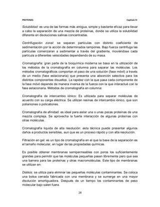 PROTEINAS                                                                   Capítulo III


Solubilidad: es una de las formas más antigua, simple y bastante eficaz para llevar
a cabo la separación de una mezcla de proteínas, donde se utiliza la solubilidad
diferente en disoluciones salinas concentradas.

Centrifugación zonal: se separan partículas con distinto coeficiente de
sedimentación por la acción de determinados tampones. Bajo fuerza centrifuga las
partículas comenzaran a sedimentar a través del gradiente, moviéndose cada
partícula a diferentes velocidades dependiendo de su masa.

Cromatografía: gran parte de la bioquímica moderna se basa en la utilización de
los métodos de la cromatografía en columna para separar las moléculas. Los
métodos cromatográficos comportan el paso de una solución (fase móvil) a través
de un medio (fase estacionaria) que presenta una absorción selectiva para los
distintos componentes disueltos. La rapidez con la que pasa cada componente de
la fase móvil depende de manera inversa de la fuerza con la que interactué con la
fase estacionaria. Métodos de cromatografía en columna:

Cromatografía de intercambio iónico: Es utilizada para separar moléculas de
acuerdo con su carga eléctrica. Se utilizan resinas de intercambio iónico, que son
polianiones o policationes.

Cromatografía de afinidad: es ideal para aislar una o unas pocas proteínas de una
mezcla compleja. Se aprovecha la fuerte interacción de algunas proteínas con
otras moléculas.

Cromatografía liquida de alta resolución: esta técnica puede presentar algunos
daños a productos sensibles, aun que es un proceso rápido y con alta resolución.

Filtración en gel: es un tipo de cromatografía en el que la base de la separación es
el tamaño molecular, en lugar de las propiedades químicas.

Es posible obtener membranas semipermeables con poros los suficientemente
grandes para permitir que las moléculas pequeñas pasen libremente pero que sea
una barrera para las proteínas y otras macromoléculas. Este tipo de membranas
se utilizan en:

Diálisis: se utiliza para eliminar las pequeñas moléculas contaminantes. Se coloca
una bolsa cerrada fabricada con una membrana y se sumerge en una mayor
disolución amortiguadora. Después de un tiempo los contaminantes de peso
molecular bajo salen fuera.

                                         28
 