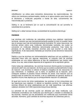 PROTEINAS                                                                        Capítulo III


Ultrafiltración: se utiliza para concentrar disoluciones de macromoléculas. Se
utiliza una membrana semipermeable, donde se le aplica presión para hacer salir
el disolvente y moléculas pequeñas a través de esta, concentrando las
macromoléculas o proteínas.

Salting in: es el fenómeno por el cual la concentración de sal aumenta la
solubilidad de la proteína.

Salting out: a altas fuerzas iónicas, la solubilidad de la proteína disminuye.

ENZIMAS

Las enzimas son moléculas de naturaleza proteica que catalizan reacciones
químicas, siempre que sea termodinámicamente posible (si bien no pueden hacer
que el proceso sea más termodinámicamente favorable). En estas reacciones, las
enzimas actúan sobre unas moléculas denominadas sustratos, las cuales se
convierten en moléculas diferentes denominadas productos. Casi todos los
procesos en las células necesitan enzimas para que ocurran a unas tasas
significativas. A las reacciones mediadas por enzimas se las denomina reacciones
enzimáticas.

Debido a que las enzimas son extremadamente selectivas con sus sustratos y su
velocidad crece sólo con algunas reacciones, el conjunto (set) de enzimas
sintetizadas en una célula determina el tipo de metabolismo que tendrá cada
célula. A su vez, esta síntesis depende de la regulación de la expresión génica.

Como todos los catalizadores, las enzimas funcionan disminuyendo la energía de
activación (ΔG ‡) de una reacción, de forma que se acelera sustancialmente la tasa
de reacción. Las enzimas no alteran el balance energético de las reacciones en
que intervienen, ni modifican, por lo tanto, el equilibrio de la reacción, pero
consiguen acelerar el proceso incluso millones de veces. Una reacción que se
produce bajo el control de una enzima, o de un catalizador en general, alcanza el
equilibrio mucho más deprisa que la correspondiente reacción no catalizada.

Al igual que ocurre con otros catalizadores, las enzimas no son consumidas por
las reacciones que catalizan, ni alteran su equilibrio químico. Sin embargo, las
enzimas difieren de otros catalizadores por ser más específicas. Las enzimas
catalizan alrededor de 4.000 reacciones bioquímicas distintas.

La actividad de las enzimas puede ser afectada por otras moléculas. Los
inhibidores enzimáticos son moléculas que disminuyen o impiden la actividad de
las enzimas, mientras que los activadores son moléculas que incrementan dicha
actividad. Asimismo, gran cantidad de enzimas requieren de cofactores para su

                                          29
 