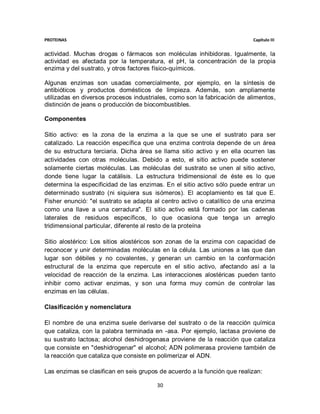 PROTEINAS                                                                  Capítulo III


actividad. Muchas drogas o fármacos son moléculas inhibidoras. Igualmente, la
actividad es afectada por la temperatura, el pH, la concentración de la propia
enzima y del sustrato, y otros factores físico-químicos.

Algunas enzimas son usadas comercialmente, por ejemplo, en la síntesis de
antibióticos y productos domésticos de limpieza. Además, son ampliamente
utilizadas en diversos procesos industriales, como son la fabricación de alimentos,
distinción de jeans o producción de biocombustibles.

Componentes

Sitio activo: es la zona de la enzima a la que se une el sustrato para ser
catalizado. La reacción específica que una enzima controla depende de un área
de su estructura terciaria. Dicha área se llama sitio activo y en ella ocurren las
actividades con otras moléculas. Debido a esto, el sitio activo puede sostener
solamente ciertas moléculas. Las moléculas del sustrato se unen al sitio activo,
donde tiene lugar la catálisis. La estructura tridimensional de éste es lo que
determina la especificidad de las enzimas. En el sitio activo sólo puede entrar un
determinado sustrato (ni siquiera sus isómeros). El acoplamiento es tal que E.
Fisher enunció: "el sustrato se adapta al centro activo o catalítico de una enzima
como una llave a una cerradura". El sitio activo está formado por las cadenas
laterales de residuos específicos, lo que ocasiona que tenga un arreglo
tridimensional particular, diferente al resto de la proteína

Sitio alostérico: Los sitios alostéricos son zonas de la enzima con capacidad de
reconocer y unir determinadas moléculas en la célula. Las uniones a las que dan
lugar son débiles y no covalentes, y generan un cambio en la conformación
estructural de la enzima que repercute en el sitio activo, afectando así a la
velocidad de reacción de la enzima. Las interacciones alostéricas pueden tanto
inhibir como activar enzimas, y son una forma muy común de controlar las
enzimas en las células.

Clasificación y nomenclatura

El nombre de una enzima suele derivarse del sustrato o de la reacción química
que cataliza, con la palabra terminada en -asa. Por ejemplo, lactasa proviene de
su sustrato lactosa; alcohol deshidrogenasa proviene de la reacción que cataliza
que consiste en "deshidrogenar" el alcohol; ADN polimerasa proviene también de
la reacción que cataliza que consiste en polimerizar el ADN.

Las enzimas se clasifican en seis grupos de acuerdo a la función que realizan:

                                        30
 