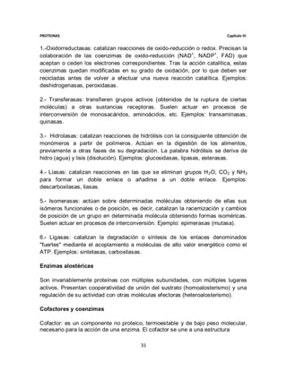 PROTEINAS                                                                  Capítulo III


1.-Oxidorreductasas: catalizan reacciones de oxido-reducción o redox. Precisan la
colaboración de las coenzimas de oxido-reducción (NAD+, NADP+, FAD) que
aceptan o ceden los electrones correspondientes. Tras la acción catalítica, estas
coenzimas quedan modificadas en su grado de oxidación, por lo que deben ser
recicladas antes de volver a efectuar una nueva reacción catalítica. Ejemplos:
deshidrogenasas, peroxidasas.

2.- Transferasas: transfieren grupos activos (obtenidos de la ruptura de ciertas
moléculas) a otras sustancias receptoras. Suelen actuar en procesos de
interconversión de monosacáridos, aminoácidos, etc. Ejemplos: transaminasas,
quinasas.

3.- Hidrolasas: catalizan reacciones de hidrólisis con la consiguiente obtención de
monómeros a partir de polímeros. Actúan en la digestión de los alimentos,
previamente a otras fases de su degradación. La palabra hidrólisis se deriva de
hidro (agua) y lisis (disolución). Ejemplos: glucosidasas, lipasas, esterasas.

4.- Liasas: catalizan reacciones en las que se eliminan grupos H 2O, CO2 y NH 3
para formar un doble enlace o añadirse a un doble enlace. Ejemplos:
descarboxilasas, liasas.

5.- Isomerasas: actúan sobre determinadas moléculas obteniendo de ellas sus
isómeros funcionales o de posición, es decir, catalizan la racemización y cambios
de posición de un grupo en determinada molécula obteniendo formas isoméricas.
Suelen actuar en procesos de interconversión. Ejemplo: epimerasas (mutasa).

6.- Ligasas: catalizan la degradación o síntesis de los enlaces denominados
"fuertes" mediante el acoplamiento a moléculas de alto valor energético como el
ATP. Ejemplos: sintetasas, carboxilasas.

Enzimas alostéricas

Son invariablemente proteínas con múltiples subunidades, con múltiples lugares
activos. Presentan cooperatividad de unión del sustrato (homoalosterismo) y una
regulación de su actividad con otras moléculas efectoras (heteroalosterismo).

Cofactores y coenzimas

Cofactor: es un componente no proteico, termoestable y de bajo peso molecular,
necesario para la acción de una enzima. El cofactor se une a una estructura

                                        31
 