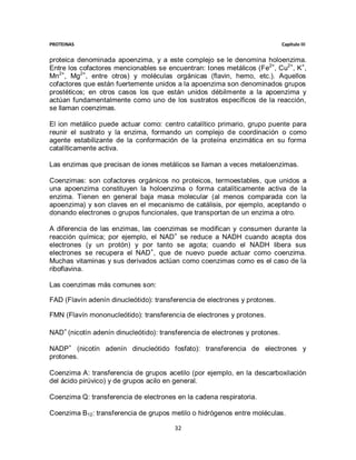 PROTEINAS                                                                     Capítulo III


proteica denominada apoenzima, y a este complejo se le denomina holoenzima.
Entre los cofactores mencionables se encuentran: Iones metálicos (Fe2+, Cu2+, K+,
Mn2+, Mg2+, entre otros) y moléculas orgánicas (flavin, hemo, etc.). Aquellos
cofactores que están fuertemente unidos a la apoenzima son denominados grupos
prostéticos; en otros casos los que están unidos débilmente a la apoenzima y
actúan fundamentalmente como uno de los sustratos específicos de la reacción,
se llaman coenzimas.

El ion metálico puede actuar como: centro catalítico primario, grupo puente para
reunir el sustrato y la enzima, formando un complejo de coordinación o como
agente estabilizante de la conformación de la proteína enzimática en su forma
catalíticamente activa.

Las enzimas que precisan de iones metálicos se llaman a veces metaloenzimas.

Coenzimas: son cofactores orgánicos no proteicos, termoestables, que unidos a
una apoenzima constituyen la holoenzima o forma catalíticamente activa de la
enzima. Tienen en general baja masa molecular (al menos comparada con la
apoenzima) y son claves en el mecanismo de catálisis, por ejemplo, aceptando o
donando electrones o grupos funcionales, que transportan de un enzima a otro.

A diferencia de las enzimas, las coenzimas se modifican y consumen durante la
reacción química; por ejemplo, el NAD+ se reduce a NADH cuando acepta dos
electrones (y un protón) y por tanto se agota; cuando el NADH libera sus
electrones se recupera el NAD + , que de nuevo puede actuar como coenzima.
Muchas vitaminas y sus derivados actúan como coenzimas como es el caso de la
riboflavina.

Las coenzimas más comunes son:

FAD (Flavín adenín dinucleótido): transferencia de electrones y protones.

FMN (Flavín mononucleótido): transferencia de electrones y protones.

NAD+ (nicotín adenín dinucleótido): transferencia de electrones y protones.

NADP+ (nicotín adenín dinucleótido fosfato): transferencia de electrones y
protones.

Coenzima A: transferencia de grupos acetilo (por ejemplo, en la descarboxilación
del ácido pirúvico) y de grupos acilo en general.

Coenzima Q: transferencia de electrones en la cadena respiratoria.

Coenzima B12: transferencia de grupos metilo o hidrógenos entre moléculas.

                                        32
 