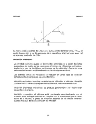 PROTEINAS                                                                    Capítulo III




La representación gráfica de Lineweaver-Burk permite identificar el Km y V max; el
punto de corte con el eje de ordenadas es el equivalente a la inversa de V max, y el
de abscisas es el valor de -1/Km.

Inhibición enzimática

La actividad enzimática puede ser disminuida o eliminada por la acción de ciertas
sustancias a las cuales se les conoce con el nombre de inhibidores enzimáticos.
Mediante el uso de inhibidores enzimáticos se ha obtenido información muy
valiosa sobre la conformación del centro activo de algunas enzimas.

Las distintas formas de interacción se traducen en varios tipos de inhibición
perfectamente diferenciables experimentalmente.

Inhibición enzimática reversible: en este tipo de inhibición, el inhibidor interactúa
con la enzima o con el complejo enzima-sustrato de una manera reversible.

Inhibición enzimática irreversible: se produce generalmente por modificación
covalente de la enzima.

Inhibición competitiva: el inhibidor está relacionado estructuralmente con el
sustrato; estos análogos del sustrato compiten con el sustrato real por el centro
activo de la enzima; el grado de inhibición depende de la relación inhibidor-
sustrato más que de la concentración del inhibidor.




                                         37
 