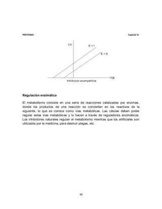 PROTEINAS                                                                 Capítulo III



                               1/V              E+I


                                                         E+S




                                                               1/[s]
                               Inhibicion acompetitiva




Regulación enzimática

El metabolismo consiste en una serie de reacciones catalizadas por enzimas,
donde los productos de una reacción se convierten en los reactivos de la
siguiente, lo que se conoce como vías metabólicas. Las células deben poder
regular estas vías metabólicas y lo hacen a través de reguladores enzimáticos.
Los inhibidores naturales regulan el metabolismo mientras que los artificiales son
utilizados por la medicina, para destruir plagas, etc.




                                        39
 