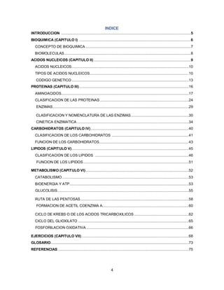 INDICE
INTRODUCCION ...........................................................................................................................5
BIOQUIMICA (CAPITULO I) ..........................................................................................................6
   CONCEPTO DE BIOQUIMICA ....................................................................................................7
   BIOMOLECULAS ........................................................................................................................8
ACIDOS NUCLEICOS (CAPITULO II) ............................................................................................9
   ACIDOS NUCLEICOS ...............................................................................................................10
   TIPOS DE ACIDOS NUCLEICOS..............................................................................................10
    CODIGO GENETICO ...............................................................................................................13
PROTEINAS (CAPITULO III) ........................................................................................................16
   AMINOACIDOS.........................................................................................................................17
   CLASIFICACION DE LAS PROTEINAS ....................................................................................24
    ENZIMAS .................................................................................................................................29

    CLASIFICACION Y NOMENCLATURA DE LAS ENZIMAS .......................................................30
    CINETICA ENZIMATICA ..........................................................................................................34
CARBOHIDRATOS (CAPITULO IV) .............................................................................................40
   CLASIFICACION DE LOS CARBOHIDRATOS .........................................................................41
   FUNCION DE LOS CARBOHIDRATOS.....................................................................................43
LIPIDOS (CAPITULO V) ...............................................................................................................45
   CLASIFICACION DE LOS LIPIDOS .........................................................................................46
    FUNCION DE LOS LIPIDOS ....................................................................................................51

METABOLISMO (CAPITULO VI) ..................................................................................................52
   CATABOLISMO ........................................................................................................................53
   BIOENERGIA Y ATP .................................................................................................................53
   GLUCOLISIS ............................................................................................................................55

   RUTA DE LAS PENTOSAS.......................................................................................................58
    FORMACION DE ACETIL COENZIMA A..................................................................................60

   CICLO DE KREBS O DE LOS ACIDOS TRICARBOXILICOS ....................................................62
   CICLO DEL GLIOXILATO .........................................................................................................65
   FOSFORILACION OXIDATIVA .................................................................................................66

EJERCICIOS (CAPITULO VII) ......................................................................................................68
GLOSARIO...................................................................................................................................73
REFERENCIAS ............................................................................................................................75




                                                                      4
 