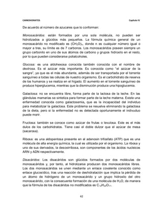 CARBOHIDRATOS                                                               Capítulo IV


De acuerdo al número de azucares que lo conforman:

Monosacáridos: están formados por una sola molécula, no pueden ser
hidrolizados a glúcidos más pequeños. La fórmula química general de un
monosacárido no modificado es (CH 2O) n, donde n es cualquier número igual o
mayor a tres, su límite es de 7 carbonos. Los monosacáridos poseen siempre un
grupo carbonilo en uno de sus átomos de carbono y grupos hidroxilo en el resto,
por lo que pueden considerarse polialcoholes.

Glucosa: es una aldohexosa conocida también conocida con el nombre de
dextrosa. Es el azúcar más importante. Es conocida como “el azúcar de la
sangre”, ya que es el más abundante, además de ser transportada por el torrente
sanguíneo a todas las células de nuestro organismo. Es el carbohidrato de reserva
de los humanos y se realiza en el hígado. El aumento en el torrente sanguíneo de
produce hiperglucemia, mientras que la disminución produce una hipoglucemia.

Galactosa: no se encuentra libre, forma parte de la lactosa de la leche. En las
glándulas mamarias se sintetiza para formar parte de la leche materna. Existe una
enfermedad conocida como galactosemia, que es la incapacidad del individuo
para metabolizar la galactosa. Este problema se resuelva eliminando la galactosa
de la dieta, pero si la enfermedad no es detectada oportunamente el indivuduo
puede morir.

Fructosa: también se conoce como azúcar de frutas o levulosa. Este es el más
dulce de los carbohidratos. Tiene casi el doble dulzor que el azúcar de mesa
(sacarosa).

Ribosa: es una aldopentosa presente en el adenosin trifosfato (ATP) que es una
molécula de alta energía química, la cual es utilizada por el organismo. La ribosa y
uno de sus derivados, la desoxirribosa, son componentes de los ácidos nucleicos
ARN y ADN respectivamente.

Disacáridos: Los disacáridos son glúcidos formados por dos moléculas de
monosacáridos y, por tanto, al hidrolizarse producen dos monosacáridos libres.
Los dos monosacáridos se unen mediante un enlace covalente conocido como
enlace glucosídico, tras una reacción de deshidratación que implica la pérdida de
un átomo de hidrógeno de un monosacárido y un grupo hidroxilo del otro
monosacárido, con la consecuente formación de una molécula de H 2O, de manera
que la fórmula de los disacáridos no modificados es C 12H 22O11.


                                         42
 