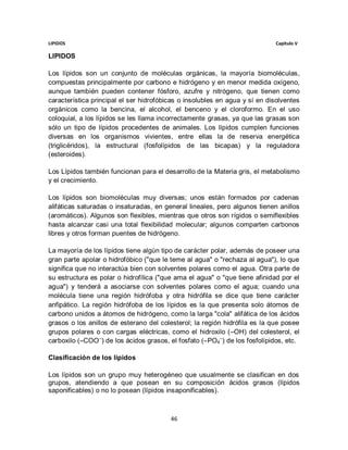 LIPIDOS                                                                     Capitulo V

LIPIDOS

Los lípidos son un conjunto de moléculas orgánicas, la mayoría biomoléculas,
compuestas principalmente por carbono e hidrógeno y en menor medida oxígeno,
aunque también pueden contener fósforo, azufre y nitrógeno, que tienen como
característica principal el ser hidrofóbicas o insolubles en agua y sí en disolventes
orgánicos como la bencina, el alcohol, el benceno y el cloroformo. En el uso
coloquial, a los lípidos se les llama incorrectamente grasas, ya que las grasas son
sólo un tipo de lípidos procedentes de animales. Los lípidos cumplen funciones
diversas en los organismos vivientes, entre ellas la de reserva energética
(triglicéridos), la estructural (fosfolípidos de las bicapas) y la reguladora
(esteroides).

Los Lípidos también funcionan para el desarrollo de la Materia gris, el metabolismo
y el crecimiento.

Los lípidos son biomoléculas muy diversas; unos están formados por cadenas
alifáticas saturadas o insaturadas, en general lineales, pero algunos tienen anillos
(aromáticos). Algunos son flexibles, mientras que otros son rígidos o semiflexibles
hasta alcanzar casi una total flexibilidad molecular; algunos comparten carbonos
libres y otros forman puentes de hidrógeno.

La mayoría de los lípidos tiene algún tipo de carácter polar, además de poseer una
gran parte apolar o hidrofóbico ("que le teme al agua" o "rechaza al agua"), lo que
significa que no interactúa bien con solventes polares como el agua. Otra parte de
su estructura es polar o hidrofílica ("que ama el agua" o "que tiene afinidad por el
agua") y tenderá a asociarse con solventes polares como el agua; cuando una
molécula tiene una región hidrófoba y otra hidrófila se dice que tiene carácter
anfipático. La región hidrófoba de los lípidos es la que presenta solo átomos de
carbono unidos a átomos de hidrógeno, como la larga "cola" alifática de los ácidos
grasos o los anillos de esterano del colesterol; la región hidrófila es la que posee
grupos polares o con cargas eléctricas, como el hidroxilo (–OH) del colesterol, el
carboxilo (–COO –) de los ácidos grasos, el fosfato (–PO4–) de los fosfolípidos, etc.

Clasificación de los lípidos

Los lípidos son un grupo muy heterogéneo que usualmente se clasifican en dos
grupos, atendiendo a que posean en su composición ácidos grasos (lípidos
saponificables) o no lo posean (lípidos insaponificables).



                                         46
 