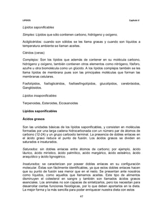 LIPIDOS                                                                      Capitulo V


Lípidos saponificables

Simples: Lípidos que sólo contienen carbono, hidrógeno y oxígeno.

Acilglicéridos: cuando son sólidos se les llama grasas y cuando son líquidos a
temperatura ambiente se llaman aceites.

Céridos (ceras)

Complejos: Son los lípidos que además de contener en su molécula carbono,
hidrógeno y oxígeno, también contienen otros elementos como nitrógeno, fósforo,
azufre u otra biomolécula como un glúcido. A los lípidos complejos también se les
llama lípidos de membrana pues son las principales moléculas que forman las
membranas celulares.

Fosfolípidos, fosfoglicéridos,   fosfoesfingolípidos,   glucolípidos,   cerebrósidos,
Gangliósidos.

Lípidos insaponificables

Terpenoides, Esteroides, Eicosanoides

Lípidos saponificables

Ácidos grasos

Son las unidades básicas de los lípidos saponificables, y consisten en moléculas
formadas por una larga cadena hidrocarbonada con un número par de átomos de
carbono (12-24) y un grupo carboxilo terminal. La presencia de dobles enlaces en
el ácido graso reduce el punto de fusión. Los ácidos grasos se dividen en
saturados e insaturados.

Saturados: sin dobles enlaces entre átomos de carbono; por ejemplo, ácido
láurico, ácido mirístico, ácido palmítico, acido margárico, ácido esteárico, ácido
araquídico y ácido lignogérico.

Insaturados: se caracterizan por poseer dobles enlaces en su configuración
molecular. Éstas son fácilmente identificables, ya que estos dobles enlaces hacen
que su punto de fusión sea menor que en el resto. Se presentan ante nosotros
como líquidos, como aquellos que llamamos aceites. Este tipo de alimentos
disminuyen el colesterol en sangre y también son llamados ácidos grasos
esenciales. Los animales no son capaces de sintetizarlos, pero los necesitan para
desarrollar ciertas funciones fisiológicas, por lo que deben aportarlos en la dieta.
La mejor forma y la más sencilla para poder enriquecer nuestra dieta con estos

                                         47
 