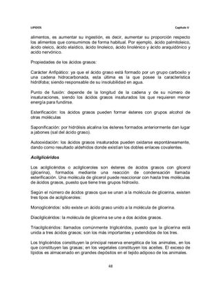 LIPIDOS                                                                        Capitulo V


alimentos, es aumentar su ingestión, es decir, aumentar su proporción respecto
los alimentos que consumimos de forma habitual. Por ejemplo, ácido palmitoleico,
ácido oleico, ácido elaídico, ácido linoleico, ácido linolénico y ácido araquidónico y
acido nervónico.

Propiedades de los ácidos grasos:

Carácter Anfipático: ya que el ácido graso está formado por un grupo carboxilo y
una cadena hidrocarbonada, esta última es la que posee la característica
hidrófoba; siendo responsable de su insolubilidad en agua.

Punto de fusión: depende de la longitud de la cadena y de su número de
insaturaciones, siendo los ácidos grasos insaturados los que requieren menor
energía para fundirse.

Esterificación: los ácidos grasos pueden formar ésteres con grupos alcohol de
otras moléculas

Saponificación: por hidrólisis alcalina los ésteres formados anteriormente dan lugar
a jabones (sal del ácido graso).

Autooxidación: los ácidos grasos insaturados pueden oxidarse espontáneamente,
dando como resultado aldehídos donde existían los dobles enlaces covalentes.

Acilglicéridos

Los acilglicéridos o acilgliceroles son ésteres de ácidos grasos con glicerol
(glicerina), formados mediante una reacción de condensación llamada
esterificación. Una molécula de glicerol puede reaccionar con hasta tres moléculas
de ácidos grasos, puesto que tiene tres grupos hidroxilo.

Según el número de ácidos grasos que se unan a la molécula de glicerina, existen
tres tipos de acilgliceroles:

Monoglicéridos: sólo existe un ácido graso unido a la molécula de glicerina.

Diacilglicéridos: la molécula de glicerina se une a dos ácidos grasos.

Triacilglicéridos: llamados comúnmente triglicéridos, puesto que la glicerina está
unida a tres ácidos grasos; son los más importantes y extendidos de los tres.

Los triglicéridos constituyen la principal reserva energética de los animales, en los
que constituyen las grasas; en los vegetales constituyen los aceites. El exceso de
lípidos es almacenado en grandes depósitos en el tejido adiposo de los animales.


                                         48
 