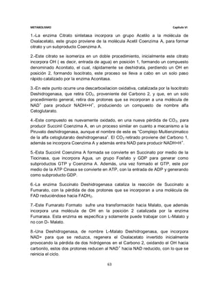 METABOLISMO                                                                Capítulo VI

1.-La enzima Citrato sintetasa incorpora un grupo Acetilo a la molécula de
Oxalacetato, este grupo proviene de la molécula Acetil Coenzima A, para formar
citrato y un subproducto Coenzima A.

2.-Este citrato se isomeriza en un doble procedimiento, inicialmente este citrato
incorpora OH ( es decir, entrada de agua) en posición 1, formando un compuesto
denominado Aconitato, el cual, rápidamente se deshidrata, perdiendo un OH en
posición 2, formando Isocitrato, este proceso se lleva a cabo en un solo paso
rápido catalizado por la enzima Aconitasa.

3.-En este punto ocurre una descarboxilacion oxidativa, catalizada por la Isocitrato
Deshidrogenasa, que retira CO2, proveniente del Carbono 2, y que, en un solo
procedimiento general, retira dos protones que se incorporan a una molécula de
NAD+ para producir NADH+H+, produciendo un compuesto de nombre alfa
Cetoglutarato.

4.-Este compuesto es nuevamente oxidado, en una nueva pérdida de CO 2, para
producir Succinil Coenzima A, en un proceso similar en cuanto a mecanismo a la
Piruvato deshidrogenasa, aunque el nombre de este es “Complejo Multienzimatico
de la alfa cetoglutarato deshidrogenasa”. El CO 2 retirado proviene del Carbono 1,
además se incorpora Coenzima A y además entra NAD para producir NADH+H + .

5.-Esta Succinil Coenzima A formada se convierte en Succinato por medio de la
Tiocinasa, que incorpora Agua, un grupo Fosfato y GDP para generar como
subproductos GTP y Coenzima A. Además, una vez formado el GTP, este por
medio de la ATP Cinasa se convierte en ATP, con la entrada de ADP y generando
como subproducto GDP.

6.-La enzima Succinato Deshidrogenasa cataliza la reacción de Succinato a
Fumarato, con la pérdida de dos protones que se incorporan a una molécula de
FAD reduciéndose hacia FADH2.

7.-Este Fumarato Formato sufre una transformación hacia Malato, que además
incorpora una molécula de OH en la posición 2 catalizada por la enzima
Fumarasa. Esta enzima es específica y solamente puede trabajar con L-Malato y
no con D- Malato.

8.-Una Deshidrogenasa, de nombre L-Malato Deshidrogenasa, que incorpora
NAD+ para que se reduzca, regenera el Oxalacetato invertido inicialmente
provocando la pérdida de dos hidrógenos en el Carbono 2, oxidando el OH hacia
carbonilo, estos dos protones reducen al NAD + hacia NAD reducido, con lo que se
reinicia el ciclo.

                                        63
 