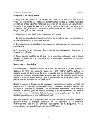 BIOQUIMICA GENERALIDADES                                                    Capitulo I

CONCEPTO DE BIOQUÍMICA
La bioquímica es la ciencia que estudia los componentes químicos de los seres
vivos, especialmente las proteínas, carbohidratos, lípidos y ácidos nucleicos,
además de otras pequeñas moléculas presentes en las células. La bioquímica se
basa en el concepto de que todo ser vivo contiene carbono y en general las
moléculas biológicas están compuestas principalmente de carbono, hidrógeno,
oxígeno, nitrógeno, fósforo y azufre.
La bioquímica puede dividirse en tres aéreas principales:

1.- La química estructural de los componentes de la materia viva y la relación de la
función biológica con la estructura química.

2.- El metabolismo, la totalidad de las reacciones químicas que se producen en la
materia viva.
3.- La química de los procesos y las sustancias que almacenan y transmiten la
información biológica.

El tercer campo también es el área de la genética molecular, que pretende
conocer la herencia y la expresión de la información genética en términos
moleculares.

Historia de la bioquímica

El comienzo de la bioquímica puede ser el descubrimiento de la primera enzima, la
diastasa, en 1893 por Anselme Payen. En 1828 Friedrich Wöhler publicó un
artículo acerca de la síntesis de urea, probando que los compuestos orgánicos
pueden ser creados artificialmente, en contraste con la creencia, comúnmente
aceptada durante mucho tiempo, que la generación de estos compuestos era
posible sólo en el interior de los seres vivos.

Desde entonces, la bioquímica ha avanzado, especialmente desde la mitad del
siglo XX con el desarrollo de nuevas técnicas como la cromatografía, la difracción
de rayos X, marcaje por isótopos y el microscopio electrónico. Estas técnicas
abrieron el camino para el análisis detallado y el descubrimiento de muchas
moléculas y rutas metabólicas de las células, como la glucólisis y el ciclo de Krebs
(también conocido como ciclo del ácido cítrico).

Hoy, los avances de la bioquímica son usados en cientos de áreas, desde la
genética hasta la biología molecular, de la agricultura a la medicina.
Probablemente una de las primeras aplicaciones de la bioquímica fue la
producción de pan usando levaduras, hace 5.000 años.




                                         7
 
