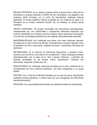 ENLACE PEPTIDICO: es un enlace covalente entre el grupo amino (–NH2) de un
aminoácido y el grupo carboxilo (–COOH) de otro aminoácido. Los péptidos y las
proteínas están formados por la unión de aminoácidos mediante enlaces
peptídicos. El enlace peptídico implica la pérdida de una molécula de agua y la
formación de un enlace covalente CO-NH. Es, en realidad, un enlace amida
sustituido.

GRUPO FUNCIONAL: los grupos funcionales son estructuras submoleculares,
caracterizadas por una conectividad y composición elemental específica que
confiere reactividad a la molécula que los contiene. Estas estructuras reemplazan
a los átomos de hidrógeno perdidos por las cadenas hidrocarbonadas saturadas

MACROMOLECULAS: son moléculas que tienen una masa molecular elevada,
formadas por un gran número de átomos. Generalmente se pueden describir como
la repetición de una o unas pocas unidades mínimas o monómeros, formando los
polímeros.

METABOLISMO: es el conjunto de reacciones bioquímicas y procesos físico-
químicos que ocurren en una célula y en el organismo. 1 Estos complejos procesos
interrelacionados son la base de la vida a escala molecular, y permiten las
diversas actividades de las células: crecer, reproducirse, mantener sus
estructuras, responder a estímulos, etc.

NUCLEOTIDOS: son moléculas orgánicas formadas por la unión covalente de un
monosacárido de cinco carbonos (pentosa), una base nitrogenada y un grupo
fosfato.

PEPTIDO: son un tipo de moléculas formadas por la unión de varios aminoácidos
mediante enlaces peptídicos, o enlace triple con una conjugación de ADN (ácido
desoxirribonucleico).

PROTEINA: son macromoléculas formadas por cadenas lineales de aminoácidos.




                                       74
 