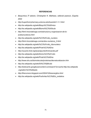 REFERENCIAS

   Bioquímica 3º edición, Christopher K. Mathews, editorial pearson, España
    2002
   http://superfund.pharmacy.arizona.edu/toxamb/c1-1-1.html
   http://es.wikipedia.org/wiki/Bioqu%C3%ADmica
   http://es.wikipedia.org/wiki/Biomol%C3%A9cula
   http://html.rincondelvago.com/estructura-y-organizacion-de-lo-
    acidosnucleicos.html
   http://es.wikipedia.org/wiki/%C3%81cido_nucleico
   http://html.rincondelvago.com/acidos-nucleicos_3.html
   http://es.wikipedia.org/wiki/%C3%81cido_ribonucleico
   http://es.wikipedia.org/wiki/Prote%C3%ADna
   http://usuaris.tinet.org/acas/apunts/Aminoacids.pdf
   http://es.wikipedia.org/wiki/Amino%C3%A1cido
   http://es.wikipedia.org/wiki/Prote%C3%ADna
   http://www.ehu.es/biomoleculas/proteinas/desnaturalizacion.htm
   http://es.wikipedia.org/wiki/Gl%C3%BAcido
   http://webcache.googleusercontent.com/search?q=cache:http://es.wikipedia
    .org/wiki/L%C3%ADpido
   http://therunners.blogspot.com/2004/10/bioenergtica.html
   http://es.wikipedia.org/wiki/Fosforilaci%C3%B3n_oxidativa




                                      75
 