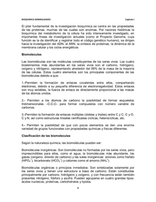 BIOQUIMICA GENERALIDADES                                                     Capitulo I


El pilar fundamental de la investigación bioquímica se centra en las propiedades
de las proteínas, muchas de las cuales son enzimas. Por razones históricas la
bioquímica del metabolismo de la célula ha sido intensamente investigado, en
importantes líneas de investigación actuales (como el Proyecto Genoma, cuya
función es la de identificar y registrar todo el código genético humano), se dirigen
hacia la investigación del ADN, el ARN, la síntesis de proteínas, la dinámica de la
membrana celular y los ciclos energéticos

Biomoleculas

Las biomoléculas son las moléculas constituyentes de los seres vivos. Los cuatro
bioelementos más abundantes en los seres vivos son el carbono, hidrógeno,
oxígeno y nitrógeno, representando alrededor del 99% de la masa de la mayoría
de las células. Estos cuatro elementos son los principales componentes de las
biomoléculas debido a que:

1.-Permiten la formación de enlaces covalentes entre ellos, compartiendo
electrones, debido a su pequeña diferencia de electronegatividad. Estos enlaces
son muy estables, la fuerza de enlace es directamente proporcional a las masas
de los átomos unidos.

2.- Permiten a los átomos de carbono la posibilidad de formar esqueletos
tridimensionales –C-C-C- para formar compuestos con número variable de
carbonos.

3.-Permiten la formación de enlaces múltiples (dobles y triples) entre C y C, C y O,
C y N, así como estructuras lineales ramificadas cíclicas, heterocíclicas, etc.

4.- Permiten la posibilidad de que con pocos elementos se den una enorme
variedad de grupos funcionales con propiedades químicas y físicas diferentes.

Clasificación de las biomoleculas

Según la naturaleza química, las biomoléculas pueden ser:

Biomoléculas inorgánicas: Son biomoléculas no formadas por los seres vivos, pero
imprescindibles para ellos, como el agua, la biomoléculas más abundante, los
gases (oxígeno, dióxido de carbono) y las sales inorgánicas: aniones como fosfato
(HPO4−), bicarbonato (HCO3−) y cationes como el amonio (NH4+).

Biomoléculas orgánicas o principios inmediatos: Son sintetizadas solamente por
los seres vivos y tienen una estructura a base de carbono. Están constituidas
principalmente por carbono, hidrógeno y oxígeno, y con frecuencia están también
presentes nitrógeno, fósforo y azufre. Pueden agruparse en cuatro grandes tipos:
ácidos nucleicos, proteínas, carbohidratos y lípidos.

                                         8
 