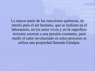 La mayor parte de las reacciones químicas, de
interés para el ser humano, que se realizan en el
laboratorio, en los seres vivos y en la superficie
terrestre ocurren a una presión constante, para
medir el calor involucrado en estos procesos se
utiliza una propiedad llamada Entalpia.
 
