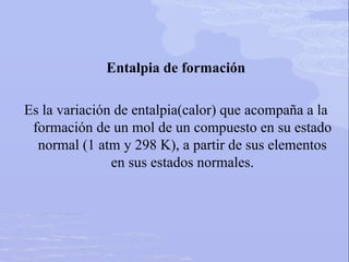 Entalpia de formación
Es la variación de entalpia(calor) que acompaña a la
formación de un mol de un compuesto en su estado
normal (1 atm y 298 K), a partir de sus elementos
en sus estados normales.
 