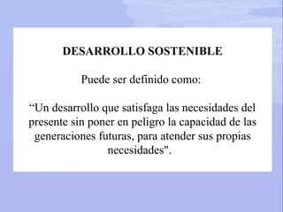 DESARROLLO SOSTENIBLE
Puede ser definido como:
“Un desarrollo que satisfaga las necesidades del
presente sin poner en peligro la capacidad de las
generaciones futuras, para atender sus propias
necesidades".
 