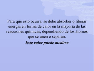 Para que esto ocurra, se debe absorber o liberar
energía en forma de calor en la mayoría de las
reacciones químicas, dependiendo de los átomos
que se unen o separan.
Este calor puede medirse
 