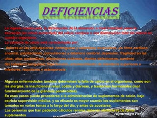 La ingesta inadecuada, la disminución de la absorción a nivel intestinal como la
excreción (en orina) aumentada del calcio conduce a una disminución total del mismo en
nuestro organismo.
La carencia de calcio está caracterizada por:
(dolores en las articulaciones ,hormigueos y calambres musculares ,un ritmo cardíaco
anormal, palpitaciones ,convulsiones y deterioro cerebral ,depresión, fragilidad en las
uñas, uñas quebradizas, alteraciones cutáneas, dientes defectuosos, aumento
del colesterol sanguíneo, hipertensión, entumecimiento de miembros superiores e
inferiores, raquitismo y osteoporosis)
Algunas enfermedades también determinan la falta de calcio en el organismo, como son
las alergias, la insuficiencia renal, colitis y diarreas, y trastornos hormonales (mal
funcionamiento de la glándula paratiroides).
En esos casos puede procederse a la administración de suplementos de calcio, bajo
estricta supervisión médica, y su eficacia es mayor cuando los suplementos son
tomados en varias tomas a lo largo del día, y antes de acostarse.
Las personas que han padecido cálculos renales deberán abstenerse de tomar
suplementos.
 