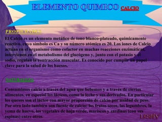 El Calcio es un elemento metálico de tono blanco-plateado, químicamente
reactivo, cuyo símbolo es Ca y su número atómico es 20. Los iones de Calcio
actúan en el organismo como cofactor en muchas reacciones enzimáticas,
intervienen en el metabolismo del glucógeno y, junto con el potasio y el
sodio, regulan la contracción muscular. Es conocido por cumplir un papel
clave para la salud de los huesos.
Consumimos calcio a través del agua que bebemos y a través de ciertos
alimentos, en especial los lácteos, como la leche y sus derivados. En particular
los quesos son el lácteo con mayor proporción de calcio por unidad de peso.
Por otro lado también son fuente de calcio: los frutos secos, las legumbres, la
yema de huevo, los vegetales de hoja verde, mariscos y sardinas (con sus
espinas) entre otros.
 