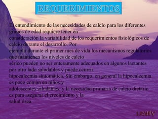 El entendimiento de las necesidades de calcio para los diferentes
grupos de edad requiere tener en
consideración la variabilidad de los requerimientos fisiológicos de
calcio durante el desarrollo. Por
ejemplo durante el primer mes de vida los mecanismos regulatorios
que mantienen los niveles de calcio
sérico pueden no ser enteramente adecuados en algunos lactantes
por otro lado saludables y puede ocurrir
hipocalcemia sintomática. Sin embargo, en general la hipocalcemia
es poco común en niños y
adolescentes saludables, y la necesidad primaria de calcio dietario
es para asegurar el crecimiento y la
salud ósea.
 