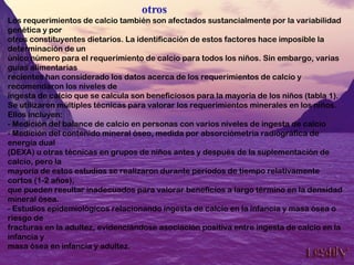 Los requerimientos de calcio también son afectados sustancialmente por la variabilidad
genética y por
otros constituyentes dietarios. La identificación de estos factores hace imposible la
determinación de un
único número para el requerimiento de calcio para todos los niños. Sin embargo, varias
guías alimentarias
recientes han considerado los datos acerca de los requerimientos de calcio y
recomendaron los niveles de
ingesta de calcio que se calcula son beneficiosos para la mayoría de los niños (tabla 1).
Se utilizaron múltiples técnicas para valorar los requerimientos minerales en los niños.
Ellos incluyen:
- Medición del balance de calcio en personas con varios niveles de ingesta de calcio
- Medición del contenido mineral óseo, medida por absorciómetria radiográfica de
energía dual
(DEXA) u otras técnicas en grupos de niños antes y después de la suplementación de
calcio, pero la
mayoría de estos estudios se realizaron durante períodos de tiempo relativamente
cortos (1-2 años),
que pueden resultar inadecuados para valorar beneficios a largo término en la densidad
mineral ósea.
- Estudios epidemiológicos relacionando ingesta de calcio en la infancia y masa ósea o
riesgo de
fracturas en la adultez, evidenciándose asociación positiva entre ingesta de calcio en la
infancia y
masa ósea en infancia y adultez.
 