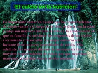 El calcio en la nutrición
Es importante tomar en cuenta que los requerimientos
de calcio varían a lo largo de la vida, es decir con la edad
y estos son mayores durante la niñez y la adolescencia ya
que su función es satisfacer las exigencias de un rápido
crecimiento y desarrollo. La mujer embarazada y
lactante tiene mayores necesidades de calcio. Más
adelante, las mujeres durante la menopausia tiene
mayores requerimientos de calcio por que necesitan
mantener la pérdida ósea a niveles mínimos.
 