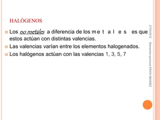 HALÓGENOS




                                                             27/02/2012
 Los no metales a diferencia de los m e t a l e s es que
  estos actúan con distintas valencias.




                                                            Elementos químicos ERICK MENDEZ
 Las valencias varían entre los elementos halogenados.

 Los halógenos actúan con las valencias 1, 3, 5, 7
 