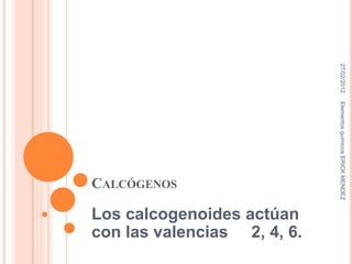 27/02/2012
                             Elementos químicos ERICK MENDEZ
CALCÓGENOS

Los calcogenoides actúan
con las valencias 2, 4, 6.
 