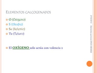 ELEMENTOS CALCOGENADOS




                                            27/02/2012
 O (Oxigeno)
 S (Azufre)




                                           Elementos químicos ERICK MENDEZ
 Se (Selenio)

 Te (Teluro)




   El OXÍGENO solo actúa con valencia 2
 