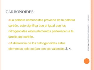 CARBONOIDES




                                                     27/02/2012
 La   palabra carbonoides proviene de la palabra
 carbón, esto significa que al igual que los




                                                    Elementos químicos ERICK MENDEZ
 nitrogenoides estos elementos pertenecen a la
 familia del carbón.

 A   diferencia de los calcogenoides estos
 elementos solo actúan con las valencias 2, 4.
 