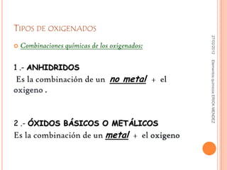 TIPOS DE OXIGENADOS




                                                 27/02/2012
   Combinaciones químicas de los oxigenados:




                                                Elementos químicos ERICK MENDEZ
1 .- ANHIDRIDOS
Es la combinación de un no metal + el
oxigeno .


2 .- ÓXIDOS BÁSICOS O METÁLICOS
Es la combinación de un metal + el oxigeno
 