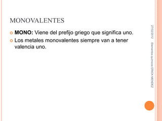 MONOVALENTES




                                                       27/02/2012
 MONO: Viene del prefijo griego que significa uno.
 Los metales monovalentes siempre van a tener




                                                      Elementos químicos ERICK MENDEZ
  valencia uno.
 